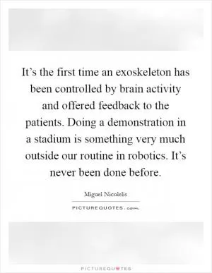It’s the first time an exoskeleton has been controlled by brain activity and offered feedback to the patients. Doing a demonstration in a stadium is something very much outside our routine in robotics. It’s never been done before Picture Quote #1