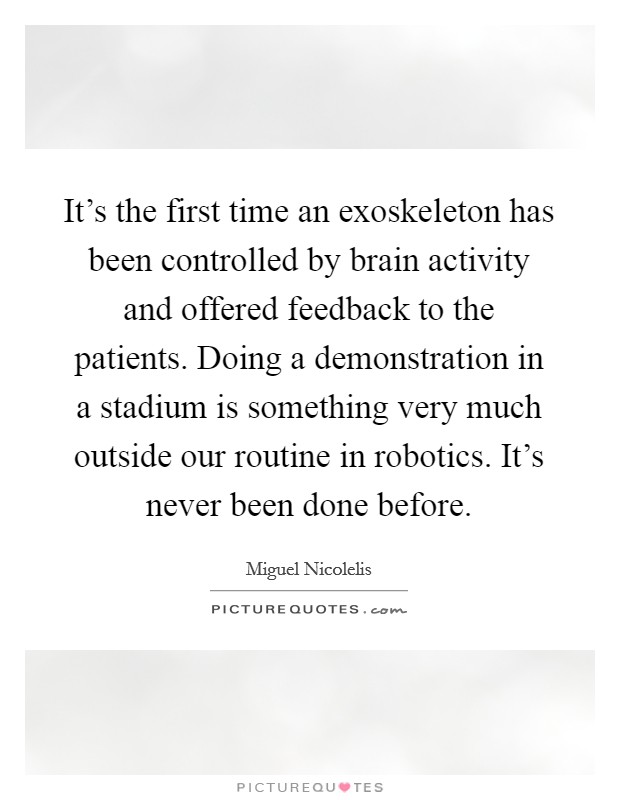 It's the first time an exoskeleton has been controlled by brain activity and offered feedback to the patients. Doing a demonstration in a stadium is something very much outside our routine in robotics. It's never been done before. Picture Quote #1
