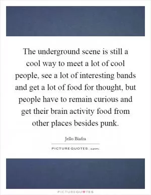 The underground scene is still a cool way to meet a lot of cool people, see a lot of interesting bands and get a lot of food for thought, but people have to remain curious and get their brain activity food from other places besides punk Picture Quote #1