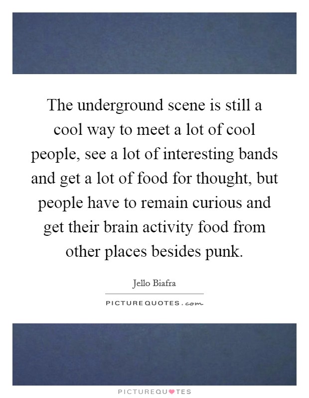 The underground scene is still a cool way to meet a lot of cool people, see a lot of interesting bands and get a lot of food for thought, but people have to remain curious and get their brain activity food from other places besides punk. Picture Quote #1