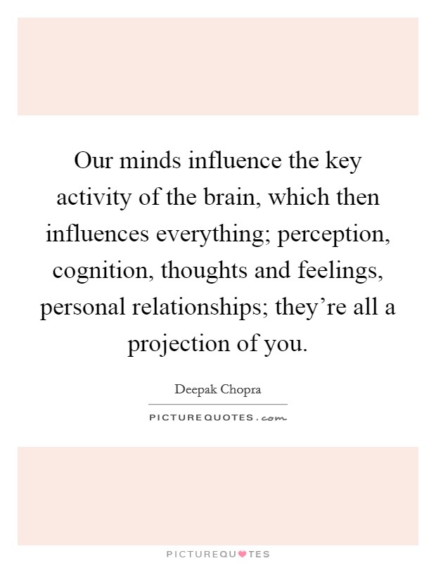 Our minds influence the key activity of the brain, which then influences everything; perception, cognition, thoughts and feelings, personal relationships; they're all a projection of you. Picture Quote #1
