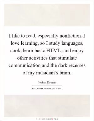 I like to read, especially nonfiction. I love learning, so I study languages, cook, learn basic HTML, and enjoy other activities that stimulate communication and the dark recesses of my musician’s brain Picture Quote #1