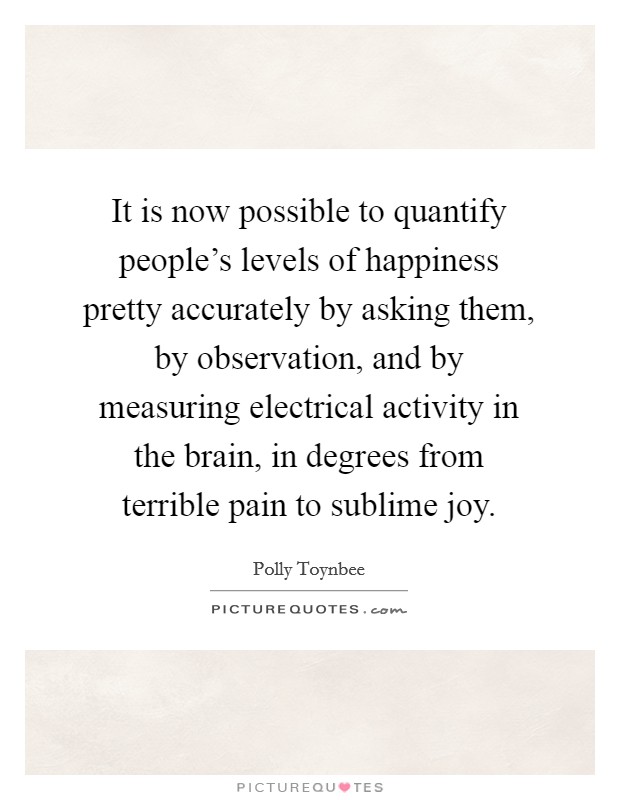 It is now possible to quantify people's levels of happiness pretty accurately by asking them, by observation, and by measuring electrical activity in the brain, in degrees from terrible pain to sublime joy. Picture Quote #1