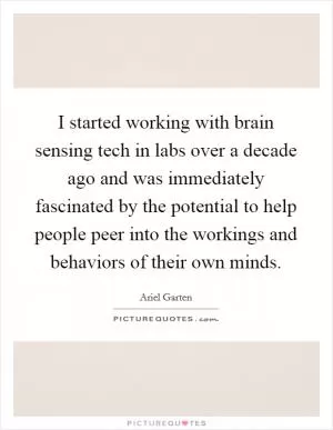 I started working with brain sensing tech in labs over a decade ago and was immediately fascinated by the potential to help people peer into the workings and behaviors of their own minds Picture Quote #1