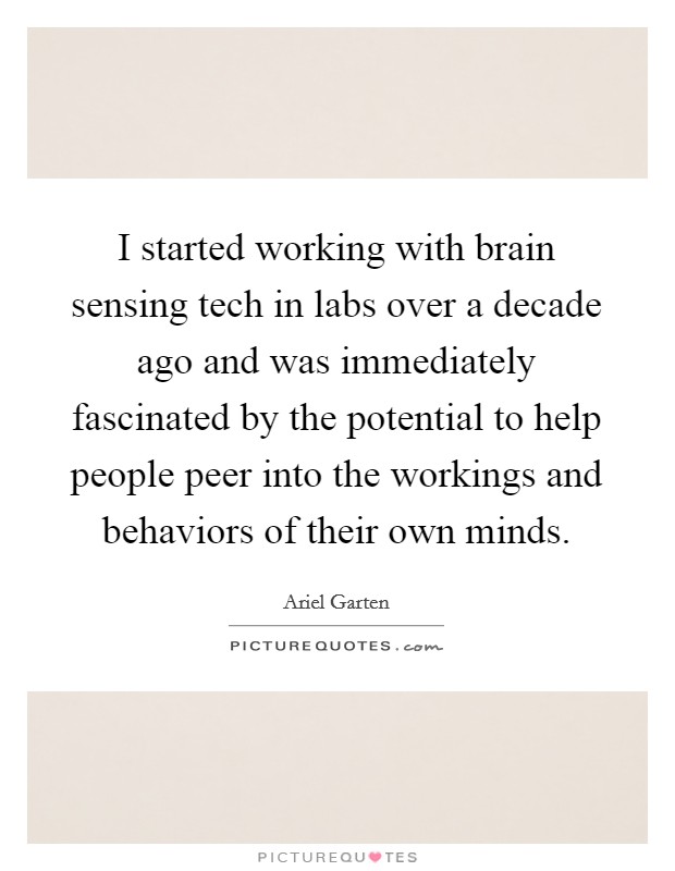 I started working with brain sensing tech in labs over a decade ago and was immediately fascinated by the potential to help people peer into the workings and behaviors of their own minds. Picture Quote #1