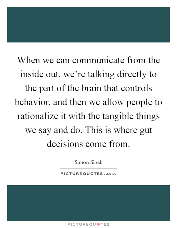 When we can communicate from the inside out, we're talking directly to the part of the brain that controls behavior, and then we allow people to rationalize it with the tangible things we say and do. This is where gut decisions come from. Picture Quote #1