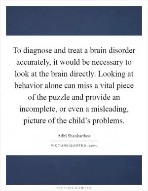 To diagnose and treat a brain disorder accurately, it would be necessary to look at the brain directly. Looking at behavior alone can miss a vital piece of the puzzle and provide an incomplete, or even a misleading, picture of the child’s problems Picture Quote #1