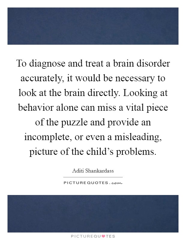 To diagnose and treat a brain disorder accurately, it would be necessary to look at the brain directly. Looking at behavior alone can miss a vital piece of the puzzle and provide an incomplete, or even a misleading, picture of the child's problems. Picture Quote #1