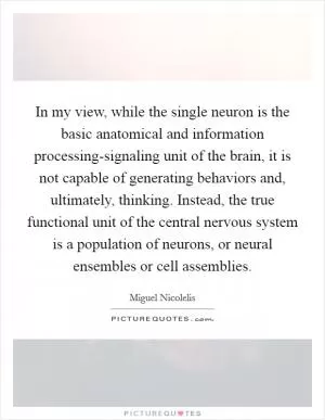 In my view, while the single neuron is the basic anatomical and information processing-signaling unit of the brain, it is not capable of generating behaviors and, ultimately, thinking. Instead, the true functional unit of the central nervous system is a population of neurons, or neural ensembles or cell assemblies Picture Quote #1
