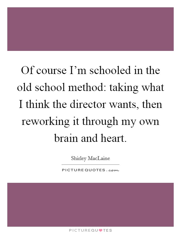 Of course I'm schooled in the old school method: taking what I think the director wants, then reworking it through my own brain and heart. Picture Quote #1