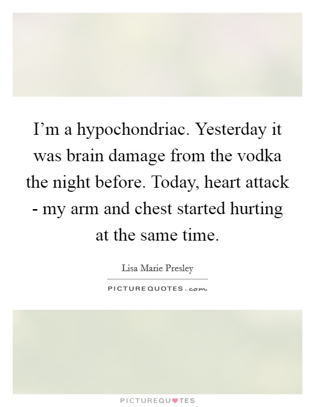 I'm a hypochondriac. Yesterday it was brain damage from the vodka the night before. Today, heart attack - my arm and chest started hurting at the same time. Picture Quote #1