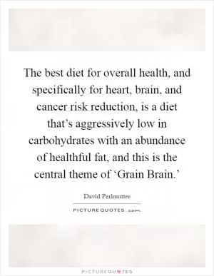 The best diet for overall health, and specifically for heart, brain, and cancer risk reduction, is a diet that’s aggressively low in carbohydrates with an abundance of healthful fat, and this is the central theme of ‘Grain Brain.’ Picture Quote #1
