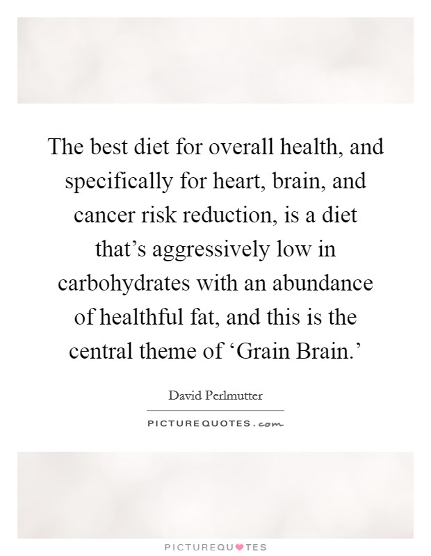 The best diet for overall health, and specifically for heart, brain, and cancer risk reduction, is a diet that's aggressively low in carbohydrates with an abundance of healthful fat, and this is the central theme of ‘Grain Brain.' Picture Quote #1