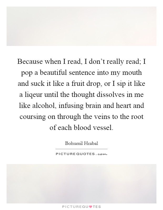 Because when I read, I don't really read; I pop a beautiful sentence into my mouth and suck it like a fruit drop, or I sip it like a liqeur until the thought dissolves in me like alcohol, infusing brain and heart and coursing on through the veins to the root of each blood vessel. Picture Quote #1