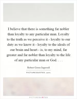 I believe that there is something far nobler than loyalty to any particular man. Loyalty to the truth as we perceive it - loyalty to our duty as we know it - loyalty to the ideals of our brain and heart - is, to my mind, far greater and far nobler than loyalty to the life of any particular man or God. . .  Picture Quote #1