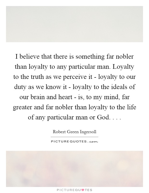 I believe that there is something far nobler than loyalty to any particular man. Loyalty to the truth as we perceive it - loyalty to our duty as we know it - loyalty to the ideals of our brain and heart - is, to my mind, far greater and far nobler than loyalty to the life of any particular man or God. . . . Picture Quote #1