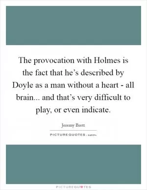 The provocation with Holmes is the fact that he’s described by Doyle as a man without a heart - all brain... and that’s very difficult to play, or even indicate Picture Quote #1