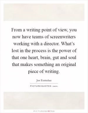From a writing point of view, you now have teams of screenwriters working with a director. What’s lost in the process is the power of that one heart, brain, gut and soul that makes something an original piece of writing Picture Quote #1