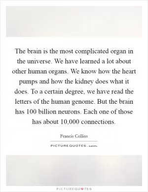 The brain is the most complicated organ in the universe. We have learned a lot about other human organs. We know how the heart pumps and how the kidney does what it does. To a certain degree, we have read the letters of the human genome. But the brain has 100 billion neurons. Each one of those has about 10,000 connections Picture Quote #1