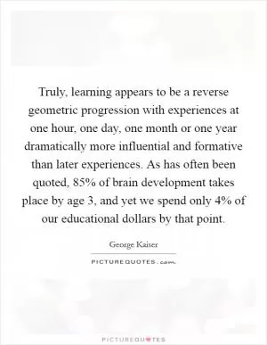 Truly, learning appears to be a reverse geometric progression with experiences at one hour, one day, one month or one year dramatically more influential and formative than later experiences. As has often been quoted, 85% of brain development takes place by age 3, and yet we spend only 4% of our educational dollars by that point Picture Quote #1