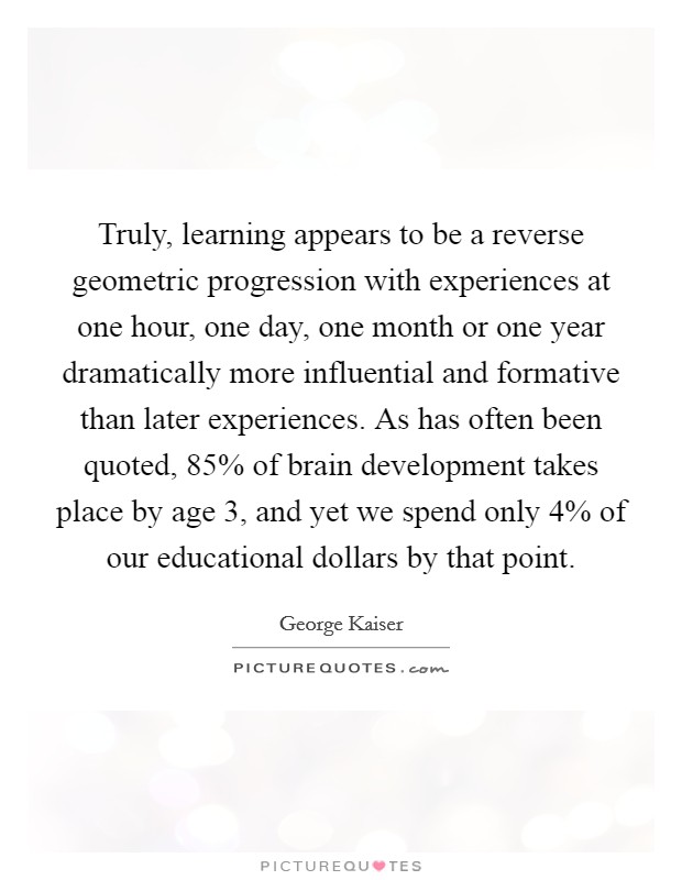 Truly, learning appears to be a reverse geometric progression with experiences at one hour, one day, one month or one year dramatically more influential and formative than later experiences. As has often been quoted, 85% of brain development takes place by age 3, and yet we spend only 4% of our educational dollars by that point. Picture Quote #1