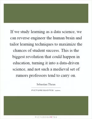 If we study learning as a data science, we can reverse engineer the human brain and tailor learning techniques to maximize the chances of student success. This is the biggest revolution that could happen in education, turning it into a data-driven science, and not such a medieval set of rumors professors tend to carry on Picture Quote #1