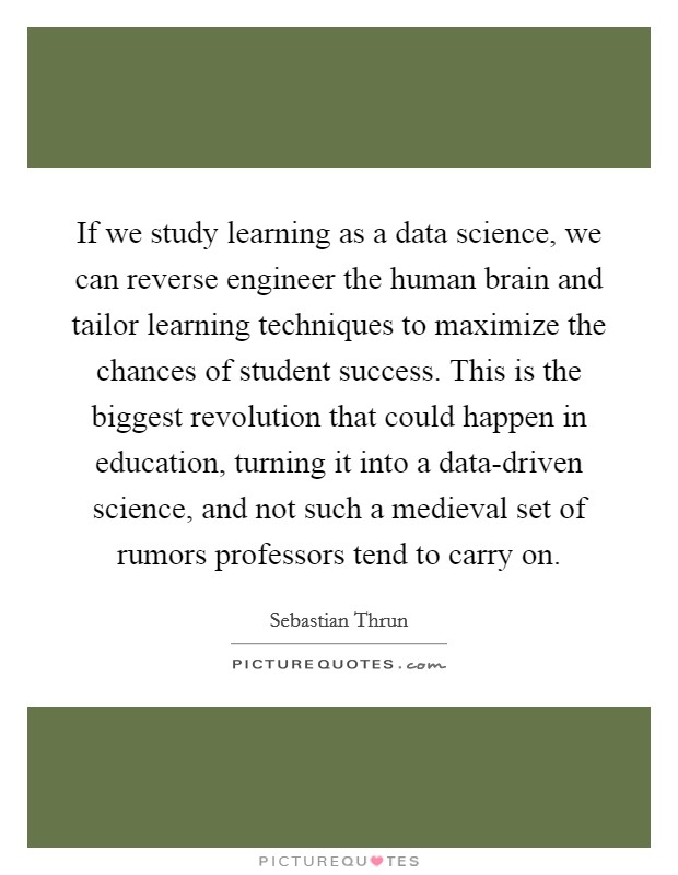 If we study learning as a data science, we can reverse engineer the human brain and tailor learning techniques to maximize the chances of student success. This is the biggest revolution that could happen in education, turning it into a data-driven science, and not such a medieval set of rumors professors tend to carry on. Picture Quote #1