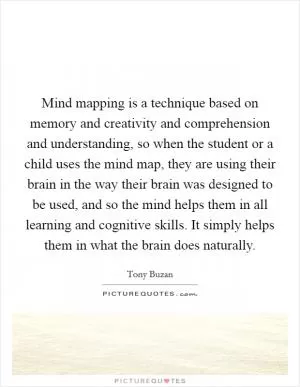 Mind mapping is a technique based on memory and creativity and comprehension and understanding, so when the student or a child uses the mind map, they are using their brain in the way their brain was designed to be used, and so the mind helps them in all learning and cognitive skills. It simply helps them in what the brain does naturally Picture Quote #1
