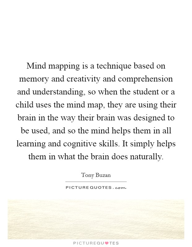 Mind mapping is a technique based on memory and creativity and comprehension and understanding, so when the student or a child uses the mind map, they are using their brain in the way their brain was designed to be used, and so the mind helps them in all learning and cognitive skills. It simply helps them in what the brain does naturally. Picture Quote #1
