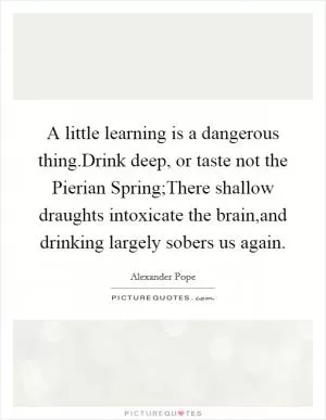 A little learning is a dangerous thing.Drink deep, or taste not the Pierian Spring;There shallow draughts intoxicate the brain,and drinking largely sobers us again Picture Quote #1