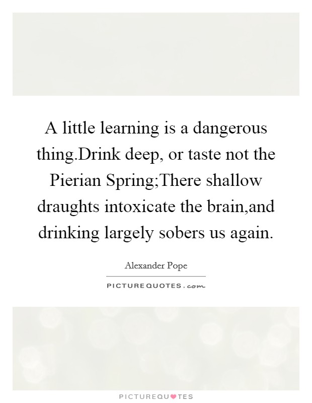 A little learning is a dangerous thing.Drink deep, or taste not the Pierian Spring;There shallow draughts intoxicate the brain,and drinking largely sobers us again. Picture Quote #1