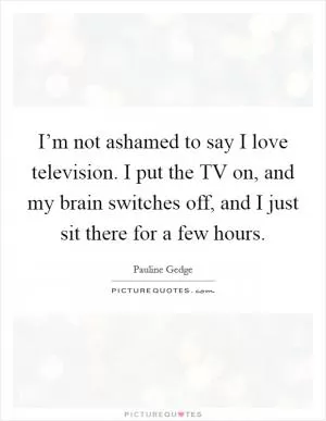 I’m not ashamed to say I love television. I put the TV on, and my brain switches off, and I just sit there for a few hours Picture Quote #1