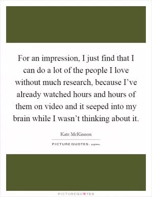 For an impression, I just find that I can do a lot of the people I love without much research, because I’ve already watched hours and hours of them on video and it seeped into my brain while I wasn’t thinking about it Picture Quote #1