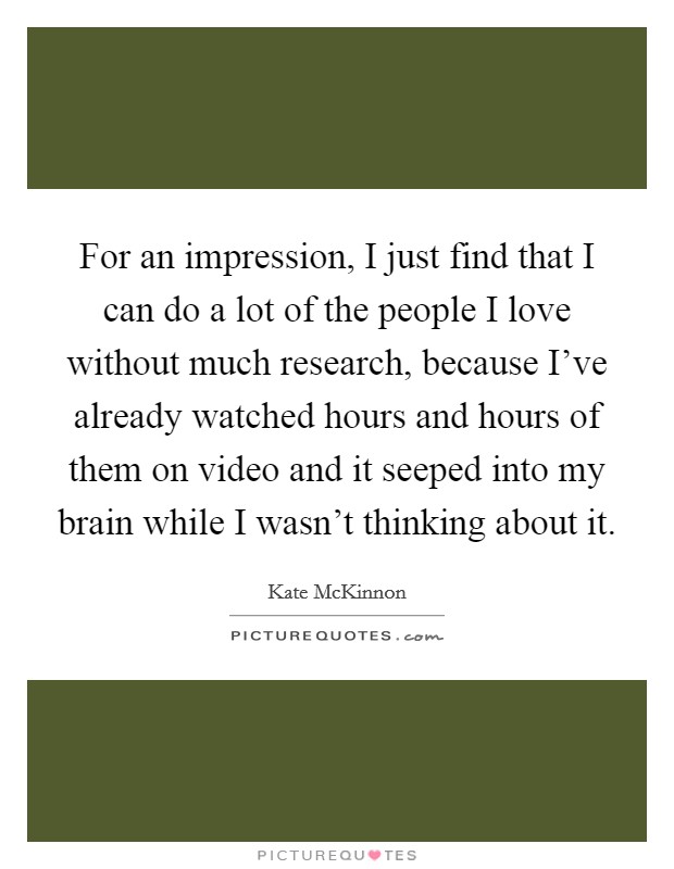 For an impression, I just find that I can do a lot of the people I love without much research, because I've already watched hours and hours of them on video and it seeped into my brain while I wasn't thinking about it. Picture Quote #1