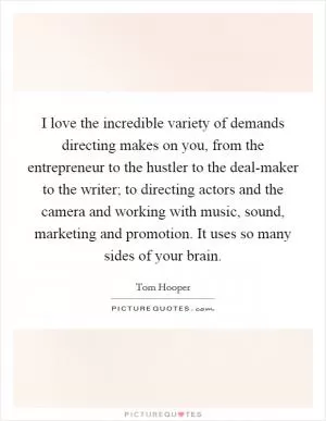 I love the incredible variety of demands directing makes on you, from the entrepreneur to the hustler to the deal-maker to the writer; to directing actors and the camera and working with music, sound, marketing and promotion. It uses so many sides of your brain Picture Quote #1