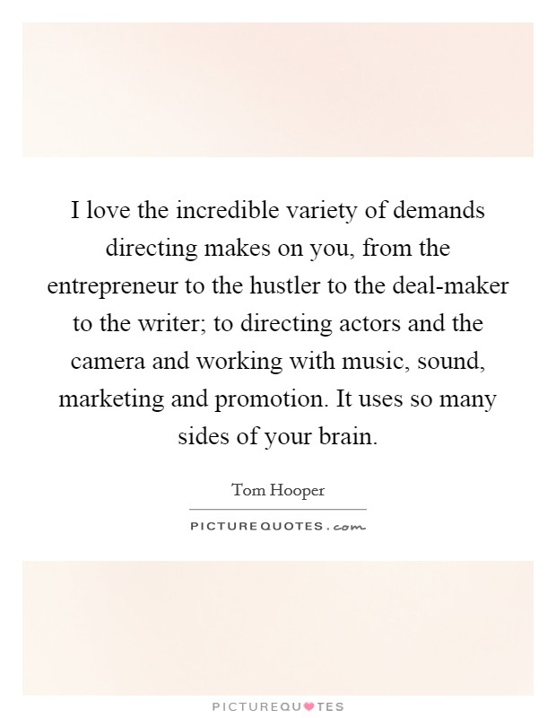 I love the incredible variety of demands directing makes on you, from the entrepreneur to the hustler to the deal-maker to the writer; to directing actors and the camera and working with music, sound, marketing and promotion. It uses so many sides of your brain. Picture Quote #1