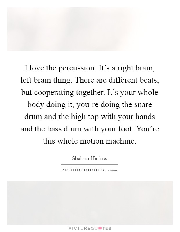 I love the percussion. It's a right brain, left brain thing. There are different beats, but cooperating together. It's your whole body doing it, you're doing the snare drum and the high top with your hands and the bass drum with your foot. You're this whole motion machine. Picture Quote #1