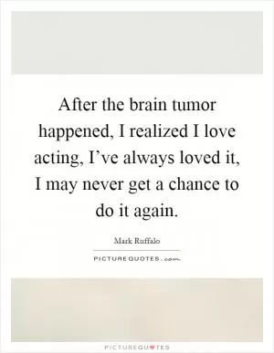 After the brain tumor happened, I realized I love acting, I’ve always loved it, I may never get a chance to do it again Picture Quote #1