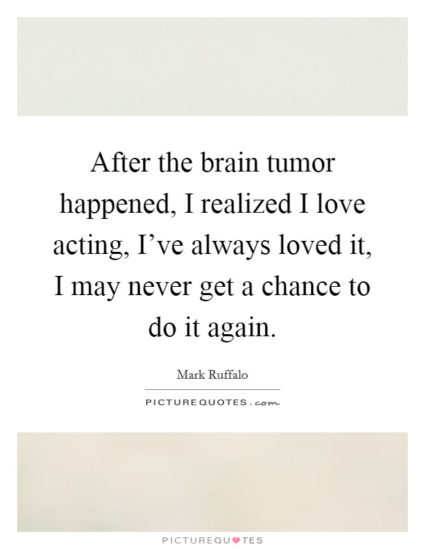 After the brain tumor happened, I realized I love acting, I've always loved it, I may never get a chance to do it again. Picture Quote #1