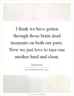 I think we have gotten through those brain dead moments on both our parts. Now we just love to race one another hard and clean Picture Quote #1