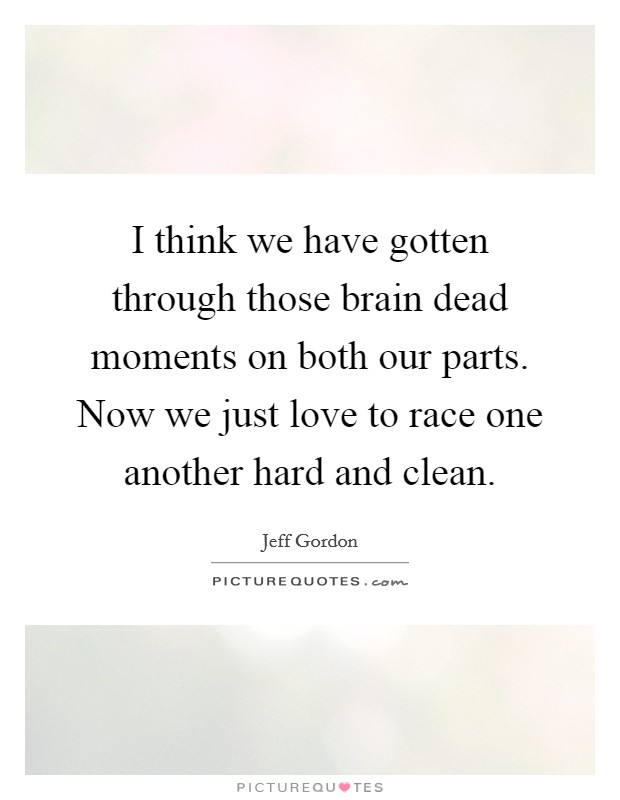 I think we have gotten through those brain dead moments on both our parts. Now we just love to race one another hard and clean. Picture Quote #1
