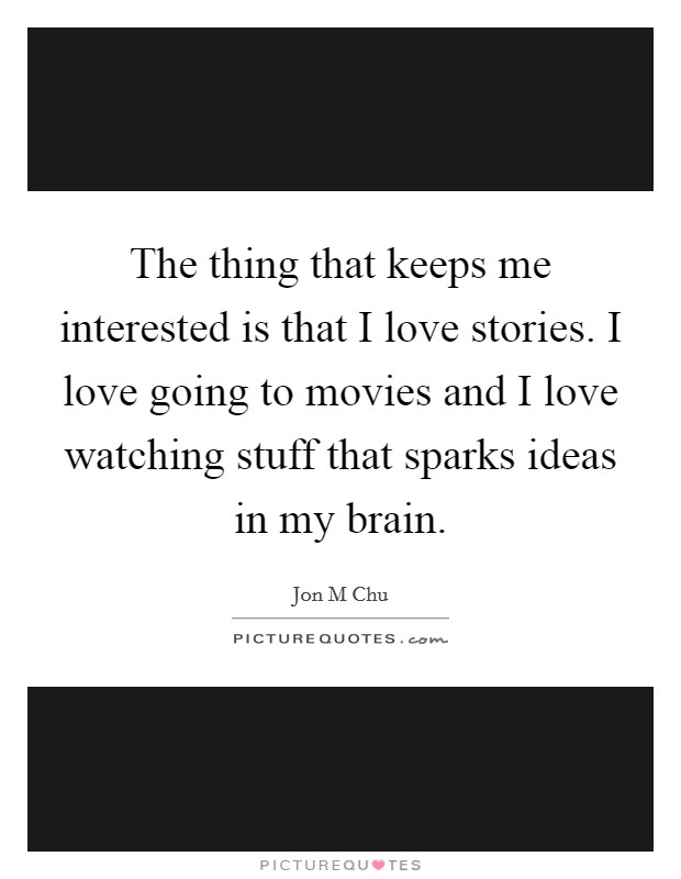 The thing that keeps me interested is that I love stories. I love going to movies and I love watching stuff that sparks ideas in my brain. Picture Quote #1