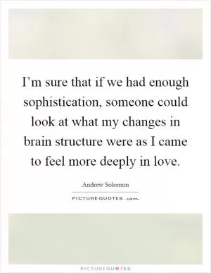 I’m sure that if we had enough sophistication, someone could look at what my changes in brain structure were as I came to feel more deeply in love Picture Quote #1
