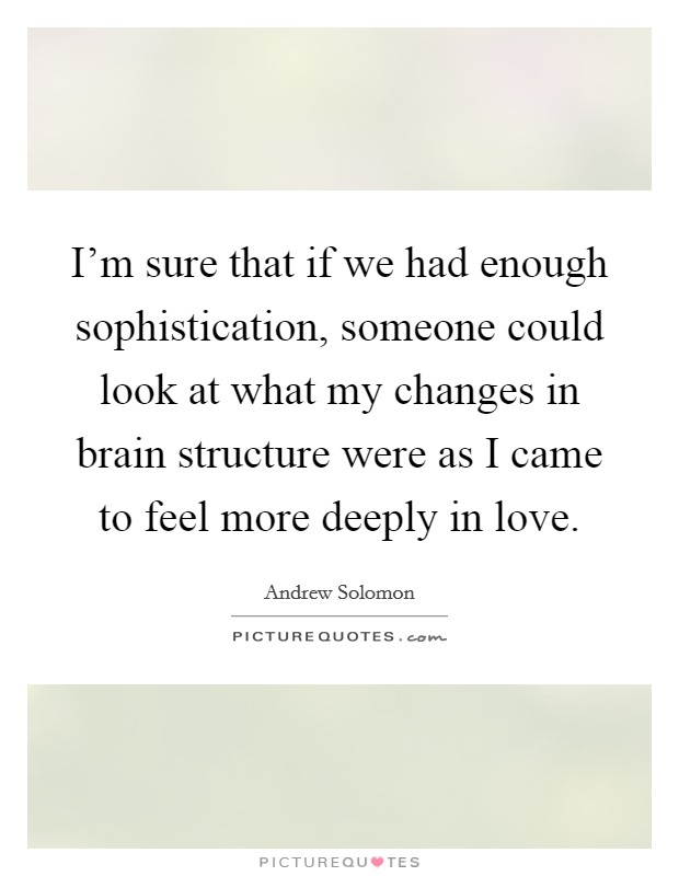 I'm sure that if we had enough sophistication, someone could look at what my changes in brain structure were as I came to feel more deeply in love. Picture Quote #1