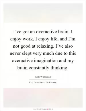 I’ve got an overactive brain. I enjoy work, I enjoy life, and I’m not good at relaxing. I’ve also never slept very much due to this overactive imagination and my brain constantly thinking Picture Quote #1