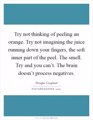 Try not thinking of peeling an orange. Try not imagining the juice running down your fingers, the soft inner part of the peel. The smell. Try and you can’t. The brain doesn’t process negatives Picture Quote #1