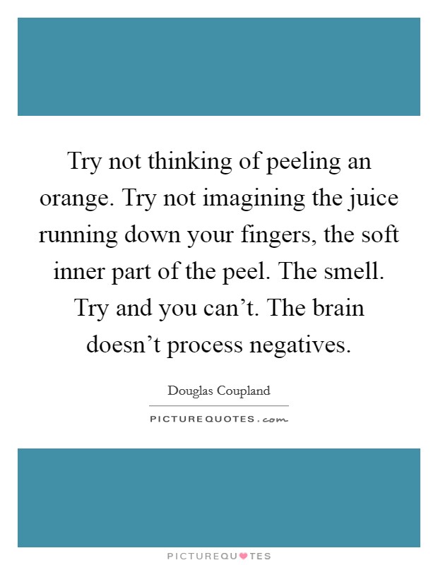 Try not thinking of peeling an orange. Try not imagining the juice running down your fingers, the soft inner part of the peel. The smell. Try and you can't. The brain doesn't process negatives. Picture Quote #1