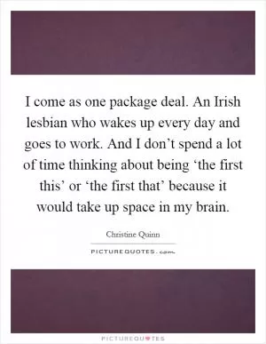 I come as one package deal. An Irish lesbian who wakes up every day and goes to work. And I don’t spend a lot of time thinking about being ‘the first this’ or ‘the first that’ because it would take up space in my brain Picture Quote #1