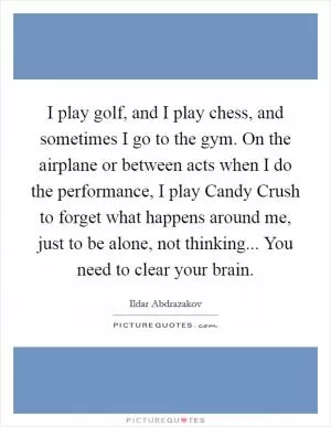 I play golf, and I play chess, and sometimes I go to the gym. On the airplane or between acts when I do the performance, I play Candy Crush to forget what happens around me, just to be alone, not thinking... You need to clear your brain Picture Quote #1