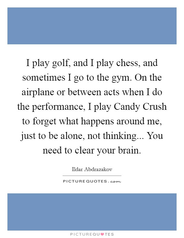 I play golf, and I play chess, and sometimes I go to the gym. On the airplane or between acts when I do the performance, I play Candy Crush to forget what happens around me, just to be alone, not thinking... You need to clear your brain. Picture Quote #1